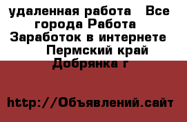 удаленная работа - Все города Работа » Заработок в интернете   . Пермский край,Добрянка г.